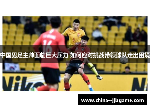中国男足主帅面临巨大压力 如何应对挑战带领球队走出困境